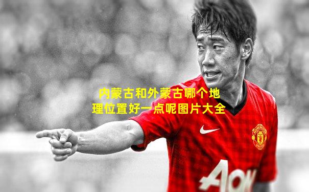 内蒙古和外蒙古哪个地理位置好一点呢图片大全