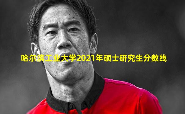 哈尔滨工业大学2021年硕士研究生分数线
