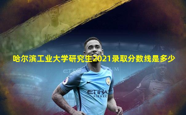 哈尔滨工业大学研究生2021录取分数线是多少