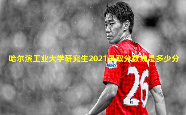 哈尔滨工业大学研究生2021录取分数线是多少分