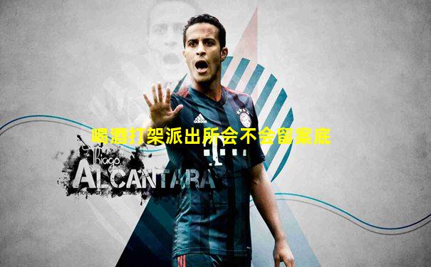 喝酒打架派出所会不会留案底