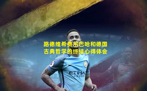 路德维希费尔巴哈和德国古典哲学的终结心得体会